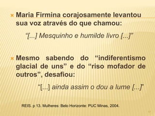  Maria Firmina corajosamente levantou
sua voz através do que chamou:
“[...] Mesquinho e humilde livro [...]”
 Mesmo sabendo do “indiferentismo
glacial de uns” e do “riso mofador de
outros”, desafiou:
“[...] ainda assim o dou a lume [...]”
REIS. p 13. Mulheres: Belo Horizonte: PUC Minas, 2004.
17
 