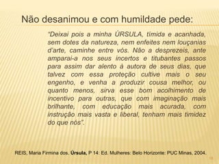 Não desanimou e com humildade pede:
“Deixai pois a minha ÚRSULA, tímida e acanhada,
sem dotes da natureza, nem enfeites nem louçanias
d’arte, caminhe entre vós. Não a desprezeis, ante
amparai-a nos seus incertos e titubantes passos
para assim dar alento à autora de seus dias, que
talvez com essa proteção cultive mais o seu
engenho, e venha a produzir cousa melhor, ou
quanto menos, sirva esse bom acolhimento de
incentivo para outras, que com imaginação mais
brilhante, com educação mais acurada, com
instrução mais vasta e liberal, tenham mais timidez
do que nós”.
REIS, Maria Firmina dos. Úrsula, P 14: Ed. Mulheres: Belo Horizonte: PUC Minas, 2004.
18
 
