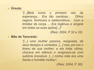  Úrsula:
“[...]Bela como o primeiro raio de
esperança... Era tão caridosa... Olhos
negros, formosos e melancólicos... Com a
timidez da corça ... Era ingênua e singela
em todas as suas ações[...]”
(Reis: 2004, P 32 e 33)
 Mãe de Tancredo:
“[...] uma mulher passiva, resignada, de
seus desejos e vontades. [...] meu pai era o
tirano de sua mulher; e ela triste vítima,
chorava em silêncio e resignava-se com
sublime brandura. [...] minha mãe era uma
Santa e humilde mulher”.
(Reis: 2004, P. 50)
21
 