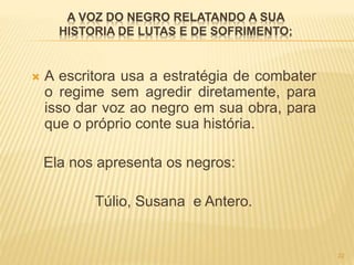 A VOZ DO NEGRO RELATANDO A SUA
HISTORIA DE LUTAS E DE SOFRIMENTO;
 A escritora usa a estratégia de combater
o regime sem agredir diretamente, para
isso dar voz ao negro em sua obra, para
que o próprio conte sua história.
Ela nos apresenta os negros:
Túlio, Susana e Antero.
22
 