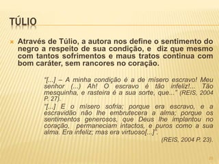 TÚLIO
 Através de Túlio, a autora nos define o sentimento do
negro a respeito de sua condição, e diz que mesmo
com tantos sofrimentos e maus tratos continua com
bom caráter, sem rancores no coração.
“[...] – A minha condição é a de mísero escravo! Meu
senhor (...) Ah! O escravo é tão infeliz!... Tão
mesquinha, e rasteira é a sua sorte, que...” (REIS, 2004
P. 27).
“[...] E o mísero sofria; porque era escravo, e a
escravidão não lhe embrutecera a alma; porque os
sentimentos generosos, que Deus lhe implantou no
coração, permaneciam intactos, e puros como a sua
alma. Era infeliz; mas era virtuoso[...]”.
(REIS, 2004 P. 23).
23
 