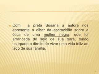  Com a preta Susana a autora nos
apresenta o olhar da escravidão sobre a
ótica de uma mulher negra, que foi
arrancada do seio de sua terra, tendo
usurpado o direito de viver uma vida feliz ao
lado de sua família.
24
 