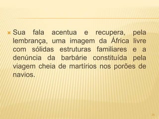  Sua fala acentua e recupera, pela
lembrança, uma imagem da África livre
com sólidas estruturas familiares e a
denúncia da barbárie constituída pela
viagem cheia de martírios nos porões de
navios.
25
 