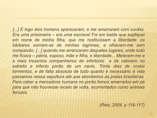 [...] E logo dois homens apareceram, e me amarraram com cordas.
Era uma prisioneira – era uma escrava! Foi em balde que supliquei
em nome de minha filha, que me restituíssem a liberdade: os
bárbaros sorriam-se de minhas lagrimas, e olhavam-me sem
compaixão. [...] quando me arrancaram daqueles lugares, onde tudo
me ficava – pátria, esposo, mãe e filha, e liberdade... Meteram-me e
a mais trezentos companheiros de infortúnio e de cativeiro no
estreito e infecto porão de um navio. Trinta dias de cruéis
tormentos, e de falta absoluta de tudo quanto é necessário à vida
passamos nessa sepultura até que abordamos as praias brasileiras.
Para caber a mercadoria humana no porão fomos amarrados em pé
para que não houvesse receio de volta, acorrentados como animais
ferozes.
(Reis, 2004. p 116-117)
26
 