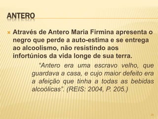 ANTERO
 Através de Antero Maria Firmina apresenta o
negro que perde a auto-estima e se entrega
ao alcoolismo, não resistindo aos
infortúnios da vida longe de sua terra.
“Antero era uma escravo velho, que
guardava a casa, e cujo maior defeito era
a afeição que tinha a todas as bebidas
alcoólicas”. (REIS: 2004, P. 205.)
28
 