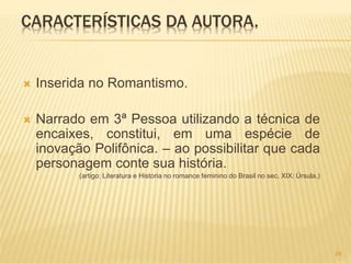 CARACTERÍSTICAS DA AUTORA.
 Inserida no Romantismo.
 Narrado em 3ª Pessoa utilizando a técnica de
encaixes, constitui, em uma espécie de
inovação Polifônica. – ao possibilitar que cada
personagem conte sua história.
(artigo: Literatura e Historia no romance feminino do Brasil no sec. XIX: Úrsula.)
29
 