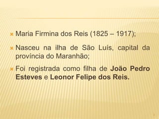  Maria Firmina dos Reis (1825 – 1917);
 Nasceu na ilha de São Luís, capital da
província do Maranhão;
 Foi registrada como filha de João Pedro
Esteves e Leonor Felipe dos Reis.
3
 