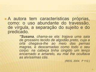  A autora tem características próprias,
como: o uso abundante do travessão,
de vírgula, a separação do sujeito e do
predicado.
“Susana, chama-se ela: trajava uma saia
de grosseiro tecido de algodão preto, cuja a
orla chegava-lhe ao meio das pernas
magras, e descarnadas como todo o seu
corpo: na cabeça tinha cingido um lenço
encarnado e amarelo, eu mal lhe ocultava
as alvíssimas cãs.
(REIS, 2004. P 112.)
30
 