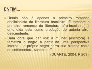 ENFIM...
 Úrsula não é apenas o primeiro romance
abolicionista da literatura brasileira. É também o
primeiro romance da literatura afro-brasileira[...],
entendida esta como produção de autoria afro-
descendente.
 Uma obra que dar voz a mulher (escritora) e
tematiza o negro a partir de uma perspectiva
interna – o próprio negro narra sua historia cheia
de sofrimentos , sonhos e fé.
(DUARTE, 2004. P 203).
31
 