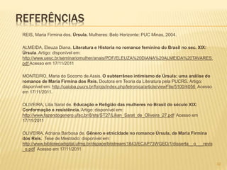 REFERÊNCIAS
REIS, Maria Firmina dos. Úrsula. Mulheres: Belo Horizonte: PUC Minas, 2004.
ALMEIDA, Eleuza Diana. Literatura e Historia no romance feminino do Brasil no sec. XIX:
Úrsula. Artigo: disponível em:
http://www.uesc.br/seminariomulher/anais/PDF/ELEUZA%20DIANA%20ALMEIDA%20TAVARES.
pdf Acesso em 17/11/2011
MONTEIRO, Maria do Socorro de Assis. O subterrâneo intimismo de Úrsula: uma análise do
romance de Maria Firmina dos Reis. Doutora em Teoria da Literatura pela PUCRS. Artigo:
disponível em: http://caioba.pucrs.br/fo/ojs/index.php/letronica/article/viewFile/5100/4056 Acesso
em 17/11/2011.
OLIVEIRA, Lilia Sarat de. Educação e Religião das mulheres no Brasil do século XIX:
Conformação e resistência. Artigo: disponível em:
http://www.fazendogenero.ufsc.br/8/sts/ST27/Lilian_Sarat_de_Oliveira_27.pdf Acesso em
17/11/2011
OLIVEIRA, Adriana Barbosa de. Gênero e etnicidade no romance Úrsula, de Maria Firmina
dos Reis. Tese de Mestrado: disponível em:
http://www.bibliotecadigital.ufmg.br/dspace/bitstream/1843/ECAP73WGED/1/disserta__o___revis
_o.pdf Acesso em 17/11/2011
32
 