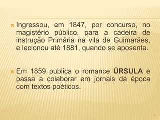 Ingressou, em 1847, por concurso, no
magistério público, para a cadeira de
instrução Primária na vila de Guimarães,
e lecionou até 1881, quando se aposenta.
 Em 1859 publica o romance ÚRSULA e
passa a colaborar em jornais da época
com textos poéticos.
4
 