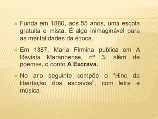  Funda em 1880, aos 55 anos, uma escola
gratuita e mista. É algo inimaginável para
as mentalidades da época.
 Em 1887, Maria Firmina publica em A
Revista Maranhense, nº 3, além de
poemas, o conto A Escrava.
 No ano seguinte compõe o “Hino da
libertação dos escravos”, com letra e
música.
5
 