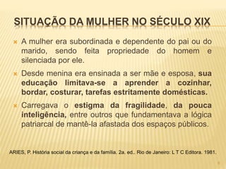SITUAÇÃO DA MULHER NO SÉCULO XIX
 A mulher era subordinada e dependente do pai ou do
marido, sendo feita propriedade do homem e
silenciada por ele.
 Desde menina era ensinada a ser mãe e esposa, sua
educação limitava-se a aprender a cozinhar,
bordar, costurar, tarefas estritamente domésticas.
 Carregava o estigma da fragilidade, da pouca
inteligência, entre outros que fundamentava a lógica
patriarcal de mantê-la afastada dos espaços públicos.
ARIES, P. História social da criança e da família. 2a. ed.. Rio de Janeiro: L T C Editora. 1981.
9
 
