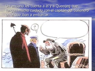 Un anciano les cuenta a él y a Queeqeg que tengan mucho cuidado con el capitán del ballenero en el que iban a embarcar.  