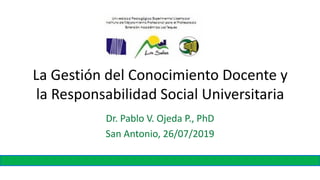 La Gestión del Conocimiento Docente y
la Responsabilidad Social Universitaria
Dr. Pablo V. Ojeda P., PhD
San Antonio, 26/07/2019
 