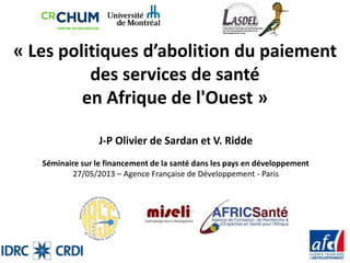 « Les politiques d’abolition du paiement
des services de santé
en Afrique de l'Ouest »
J-P Olivier de Sardan et V. Ridde
Séminaire sur le financement de la santé dans les pays en développement
27/05/2013 – Agence Française de Développement - Paris
 