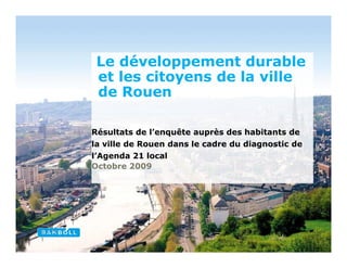 Le développement durable
 et les citoyens de la ville
 de Rouen

Résultats de l’enquête auprès des habitants de
la ville de Rouen dans le cadre du diagnostic de
l’Agenda 21 local
Octobre 2009
 
