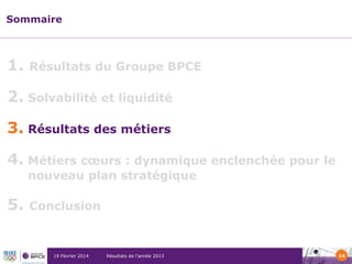 Sommaire

1.

Résultats du Groupe BPCE

2. Solvabilité et liquidité
3. Résultats des métiers
4. Métiers cœurs : dynamique enclenchée pour le
nouveau plan stratégique

5.

Conclusion

19 Février 2014

Résultats de l’année 2013

14

 