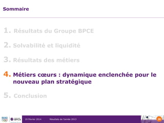 Sommaire

1.

Résultats du Groupe BPCE

2. Solvabilité et liquidité
3. Résultats des métiers
4. Métiers cœurs : dynamique enclenchée pour le
nouveau plan stratégique

5.

Conclusion

19 Février 2014

Résultats de l’année 2013

28

 