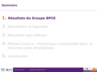 Sommaire

1.

Résultats du Groupe BPCE

2. Solvabilité et liquidité
3. Résultats des métiers
4. Métiers cœurs : dynamique enclenchée pour le
nouveau plan stratégique

5.

Conclusion

19 Février 2014

Résultats de l’année 2013

4

 