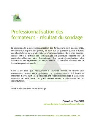 PedagoForm – Pédagogie et Formation – www.pedagoform-formation-professionnelle.com
Professionnalisation des
formateurs – résultat du sondage
La question de la professionnalisation des formateurs n’est pas récente.
De nombreux experts ont pensé, et écrit sur la question quand d’autres
ont choisi d’être acteur de cette professionnalisation. En février dernier,
centre inffo a diffusé les témoignages de plusieurs experts sur la
professionnalisation des formateurs. La professionnalisation des
formateurs est également en enjeu depuis la dernière réforme de la
formation professionnelle.
C’est à ce titre que PedagoForm a souhaité mettre en œuvre une
consultation autour de 6 questions. Le questionnaire a été lancé le
mercredi 2 avril 2014 ; 97 personnes ont répondu au sondage à la date du
mercredi 16 avril 2014. Un grand remerciement à l’ensemble de ces
contributeurs.
Voilà le résultat brut de ce sondage.
Pedagoform, 14 avril 2014
www.pedagoform-formation-professionnelle.com
 