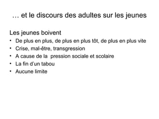 … et le discours des adultes sur les jeunes

Les jeunes boivent
•    De plus en plus, de plus en plus tôt, de plus en plus vite
•    Crise, mal-être, transgression
•    A cause de la pression sociale et scolaire
•    La fin d’un tabou
•    Aucune limite
 