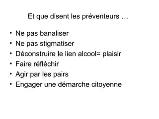 Et que disent les préventeurs …

•   Ne pas banaliser
•   Ne pas stigmatiser
•   Déconstruire le lien alcool= plaisir
•   Faire réfléchir
•   Agir par les pairs
•   Engager une démarche citoyenne
 