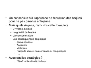 • Un consensus sur l’approche de réduction des risques
  pour ne pas paraître anti-jeune
• Mais quels risques, recouvre cette formule ?
   –   L’ivresse, l’excès
   –   La gravité de l’excès
   –   La consommation
   –   Les conséquences des excès
        •   Coma éthylique
        •   Accidents
        •   Violences
        •   Rapports sexuels non consentis ou non protégés
        •   ….
• Avec quelles stratégies ?
        • “SAM” et la sécurité routière
 