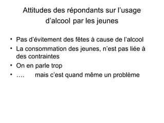 Attitudes des répondants sur l’usage
            d’alcool par les jeunes

• Pas d’évitement des fêtes à cause de l’alcool
• La consommation des jeunes, n’est pas liée à
  des contraintes
• On en parle trop
• ….    mais c’est quand même un problème
 