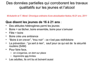 Des données partielles qui corroborent les travaux
       qualitatifs sur les jeunes et l’alcool

    M.Aubertin et T. Morel. Chronique ordinaire d’une alcoolisation festive,16-21 ans, 2011


Que disent les jeunes de 16 à 21 ans :
•     Des attitudes hétérogènes parmi les jeunes
•     Boire = se lâcher, boire ensemble, boire pour s’amuser
•     Fête = boire
•     Boire crée une ambiance
•     “Boire à en crever”, “trou noir” : ce n’est pas rédhibitoire
•     La prévention : “ça sert à rien”, sauf pour ce qui est de la sécurité
      routière (SAM)
•     Pour faire face,
       – on s’organise, on dort sur place
       – Apprendre ses limites
•     Les adultes, ils ont bu et boivent aussi
 
