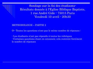 Sondage sur la foi des étudiants-
Résultats donnés à l'Eglise Biblique Baptiste,
1 rue André Gide - 75015 Paris
Vendredi 10 avril - 20h30
METHODOLOGIE – PARTIE 2
O-- Toutes les questions n'ont pas le même nombre de réponses :
- Les étudiants n'ont pas répondu à toutes les rubriques
- Certaines questions étant en entonnoir, cela restreint forcément
le nombre de réponses
 
