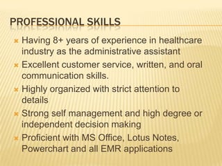 PROFESSIONAL SKILLS
 Having 8+ years of experience in healthcare
industry as the administrative assistant
 Excellent customer service, written, and oral
communication skills.
 Highly organized with strict attention to
details
 Strong self management and high degree or
independent decision making
 Proficient with MS Office, Lotus Notes,
Powerchart and all EMR applications
 