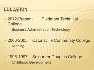 EDUCATION
 2012-Present Piedmont Technical
College
 Business Administration Technology
 2003-2005 Catonsville Community College
 Nursing
 1996-1997 Sojourner Douglas College
 Childhood Development
 