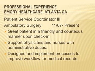 PROFESSIONAL EXPERIENCE
EMORY HEALTHCARE, ATLANTA GA
Patient Service Coordinator III
Ambulatory Surgery 11/07- Present
 Greet patient in a friendly and courteous
manner upon check-in.
 Support physicians and nurses with
administrative duties.
 Designed and implement processes to
improve workflow for medical records.
 