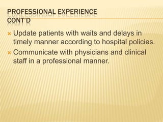 PROFESSIONAL EXPERIENCE
CONT’D
 Update patients with waits and delays in
timely manner according to hospital policies.
 Communicate with physicians and clinical
staff in a professional manner.
 