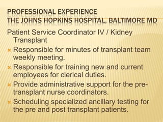 PROFESSIONAL EXPERIENCE
THE JOHNS HOPKINS HOSPITAL, BALTIMORE MD
Patient Service Coordinator IV / Kidney
Transplant
 Responsible for minutes of transplant team
weekly meeting.
 Responsible for training new and current
employees for clerical duties.
 Provide administrative support for the pre-
transplant nurse coordinators.
 Scheduling specialized ancillary testing for
the pre and post transplant patients.
 