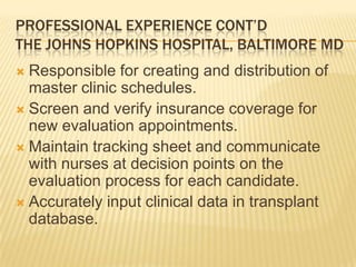 PROFESSIONAL EXPERIENCE CONT’D
THE JOHNS HOPKINS HOSPITAL, BALTIMORE MD
 Responsible for creating and distribution of
master clinic schedules.
 Screen and verify insurance coverage for
new evaluation appointments.
 Maintain tracking sheet and communicate
with nurses at decision points on the
evaluation process for each candidate.
 Accurately input clinical data in transplant
database.
 