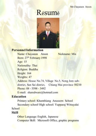 Résumé
Personnel Information
Name: Chayanon Atoon Nickname: Mix
Born: 27th
February 1998
Age: 15
Nationality: Thai
Religion: Buddha
Height: 164
Weights: 47
Address: House No.74, Village No.5, Nong Jom sub-
district, San Sai district, Chiang Mai province 50210
Phone: 08 - 5598 - 3492
E-mail: sharedware@hotmail.com
Education
Primary school: Khamthiang Anussorn School
Secondary school/ High school: Yupparaj Wittayalai
School
Skill
Other Language: English, Japanese
Computer Skill: Microsoft Office, graphic programs
Mr.Chayanon Atoon
M.4/7 No.5
 