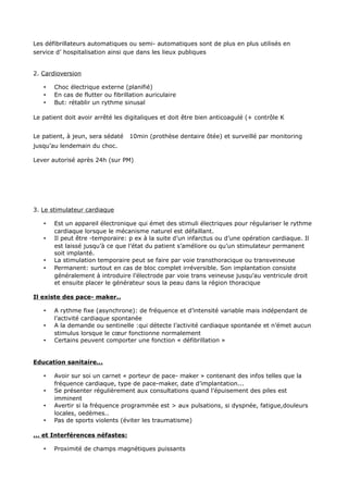 Les défibrillateurs automatiques ou semi- automatiques sont de plus en plus utilisés en
service d’ hospitalisation ainsi que dans les lieux publiques


2. Cardioversion

   •   Choc électrique externe (planifié)
   •   En cas de flutter ou fibrillation auriculaire
   •   But: rétablir un rythme sinusal

Le patient doit avoir arrêté les digitaliques et doit être bien anticoagulé (+ contrôle K


Le patient, à jeun, sera sédaté   10min (prothèse dentaire ôtée) et surveillé par monitoring
jusqu’au lendemain du choc.

Lever autorisé après 24h (sur PM)




3. Le stimulateur cardiaque

   •   Est un appareil électronique qui émet des stimuli électriques pour régulariser le rythme
       cardiaque lorsque le mécanisme naturel est défaillant.
   •   Il peut être -temporaire: p ex à la suite d’un infarctus ou d’une opération cardiaque. Il
       est laissé jusqu’à ce que l’état du patient s’améliore ou qu’un stimulateur permanent
       soit implanté.
   •   La stimulation temporaire peut se faire par voie transthoracique ou transveineuse
   •   Permanent: surtout en cas de bloc complet irréversible. Son implantation consiste
       généralement à introduire l’électrode par voie trans veineuse jusqu’au ventricule droit
       et ensuite placer le générateur sous la peau dans la région thoracique

Il existe des pace- maker..

   •   A rythme fixe (asynchrone): de fréquence et d’intensité variable mais indépendant de
       l’activité cardiaque spontanée
   •   A la demande ou sentinelle :qui détecte l’activité cardiaque spontanée et n’émet aucun
       stimulus lorsque le cœur fonctionne normalement
   •   Certains peuvent comporter une fonction « défibrillation »


Education sanitaire...

   •   Avoir sur soi un carnet « porteur de pace- maker » contenant des infos telles que la
       fréquence cardiaque, type de pace-maker, date d’implantation...
   •   Se présenter régulièrement aux consultations quand l’épuisement des piles est
       imminent
   •   Avertir si la fréquence programmée est > aux pulsations, si dyspnée, fatigue,douleurs
       locales, oedèmes..
   •   Pas de sports violents (éviter les traumatisme)

... et Interférences néfastes:

   •   Proximité de champs magnétiques puissants
 