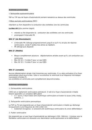 Arythmies jonctionnelles:

1.Tachycardie supraventriculaire

TAP ou TJP issu de foyers d’automaticité prenant naissance au dessus des ventricules

2.Blocs auriculo-ventriculaires (BAV)

retardent ou font disparaître la conduction des oreillettes vers les ventricules

Le bloc AV 1(du premier degré)

   •   retarde ou fait disparaitre la conduction des oreillettes vers les ventricules
   •   prolongeant l’intervalle PR

BAV 2° (de Wenckebach)

   •   L’intervalle PR s’allonge progressivement jusqu’à ce qu’il n’y ait plus de réponse
       ventriculaire. (onde P isolée) Ces séries se répètent.
   •   PR allongé puis disparait

BAV 2° (Mobitz)


   •   Bloque complètement plusieurs      dépolarisations atriales avant qu’il y ait conduction aux
       ventricules
   •   Bloc AV 2/1: 2 ondes P pour un seul QRS
   •   Bloc AV 3/1: 3 ondes P pour un seul QRS



BAV 3° (complet)

Aucune dépolarisation atriale n’est transmise aux ventricules. Il y a alors activation d’un foyer
automatique situé sous le bloc. Celui-ci va entraîner le ventricule à sa fréquence intrinsèque
(succession d'ondes P).
Les oreillettes et ventricules sont complètement desynchronisées.


Arythmies ventriculaires:

1. Extrasystoles ventriculaires

L’ESV est un battement ventriculaire prématuré. Il naît d’un foyer d’automaticité irritable
faisant apparaître un complexe QRS géant
    • si + que 6, il faut traiter:anti-arythmique ventriculaire et traiter la cause (infar, brady,
        kaliémie...)

2. Tachycardie ventriculaire paroxystique

La TVP ou TV est engendrée par un foyer d’automaticité ventriculaire irritable qui décharge
brusquement à une fréquence de 150 à 250/ min
   • traitement d'urgence: si conscient anti arythmique ventriculaire IV, sinon défibrillateur!

3. Flutter ventriculaire

Est engendré par un seul foyer d’automaticité qui décharge à 250- 350/min; Il évolue vers la
fibrillation ventriculaire et nécessite une réanimation cardio-pulmonaire et la défibrillation!
 