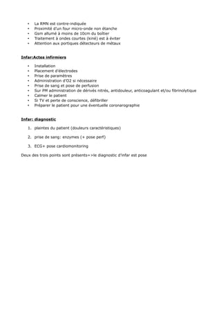 •   La RMN est contre-indiquée
   •   Proximité d’un four micro-onde non étanche
   •   Gsm allumé à moins de 10cm du boîtier
   •   Traitement à ondes courtes (kiné) est à éviter
   •   Attention aux portiques détecteurs de métaux


Infar:Actes infirmiers

   •   Installation
   •   Placement d’électrodes
   •   Prise de paramètres
   •   Administration d’O2 si nécessaire
   •   Prise de sang et pose de perfusion
   •   Sur PM administration de dérivés nitrés, antidouleur, anticoagulant et/ou fibrinolytique
   •   Calmer le patient
   •   Si TV et perte de conscience, défibriller
   •   Préparer le patient pour une éventuelle coronarographie


Infar: diagnostic

   1. plaintes du patient (douleurs caractéristiques)

   2. prise de sang: enzymes (+ pose perf)

   3. ECG+ pose cardiomonitoring

Deux des trois points sont présents=>le diagnostic d’infar est pose
 