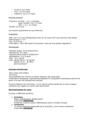 –   Ca:8,8 à 10,4 mg/dl
   –   Urée: 15 à 50 mg/dl
   –   créatinine: 0,8 à 1,3 mg/dl

Enzymes sériques

-Troponine: normale: < ou = à 0,6mg/L
            angor instable: 0,6 à 1,5 mg/L
            infar: > ou = à 1,5mg/L
-CK-MB: 0 à 12 UI/L

ces enzymes augmentent en cas d'infarctus.

Coagulation

-INR: 0,8 à 1,2 (zone thérapeutique entre 3,5 et 4 pour les P sous sintrom) mais danger
d'hémorragie si = à 5
-TCA: 25 à 39 sec
-Fibrinogène: 150 à 400 mg/dl (si trop élevé, risque de trop grande coagulation)

Hématlologie

-Globules rouges: 4 à 6 millions/mm3
-Hématocrite: 35 à 54%
-Globules blancs 4.000 à 10.000/mm3
-hémoglobine: 12 à 16 gr/dl
-CRP: - de 1 mgr/dl
-Cofo: déceler Hb (si – de 9gr/dl)
       déceler HT (si – de 30%)
       alors transfusion!


Examens fonctionnels

-ECG, Holter, ECG d’effort
-Rx Thorax
-Echocardiogramme (mesure la fraction d'éjection des ventricules)
-Explorations isotopiques: angiocardioscintigraphie et scintigraphie myocardique (permet de
savoir si le coeur est suffisamment perfusé)

Fraction d'éjection des ventricules = % du volume sanguin éjecté par le coeur à chaque
contraction par rapport au volume total ventriculaire.

Electrophysilogie du coeur

Le tissus a différentes fonctions:

   1. Excitation:
      Repos, Dépolarisation, Repolarisation
      C'est l'effet bathmotrope
      Problèmes si pome à sodium défecteueuse ou/et si troubles ioniques
   2. Conduction:
      Le noeud sinusal est responsable de la conduction, c'est le tissus conducteur!
      C'est l'effet dromotrope
 