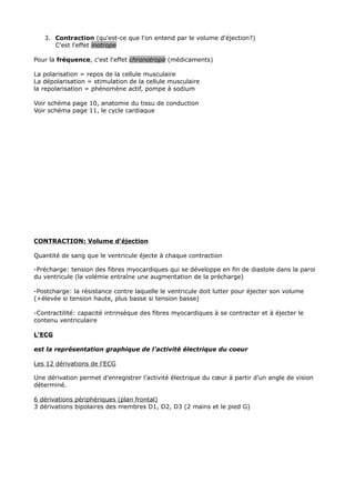 3. Contraction (qu'est-ce que l'on entend par le volume d'éjection?)
      C'est l'effet inotrope

Pour la fréquence, c'est l'effet chronotrope (médicaments)

La polarisation = repos de la cellule musculaire
La dépolarisation = stimulation de la cellule musculaire
la repolarisation = phénomène actif, pompe à sodium

Voir schéma page 10, anatomie du tissu de conduction
Voir schéma page 11, le cycle cardiaque




CONTRACTION: Volume d’éjection

Quantité de sang que le ventricule éjecte à chaque contraction

-Précharge: tension des fibres myocardiques qui se développe en fin de diastole dans la paroi
du ventricule (la volémie entraîne une augmentation de la précharge)

-Postcharge: la résistance contre laquelle le ventricule doit lutter pour éjecter son volume
(+élevée si tension haute, plus basse si tension basse)

-Contractilité: capacité intrinsèque des fibres myocardiques à se contracter et à éjecter le
contenu ventriculaire

L’ECG

est la représentation graphique de l’activité électrique du coeur

Les 12 dérivations de l’ECG

Une dérivation permet d’enregistrer l’activité électrique du cœur à partir d’un angle de vision
déterminé.

6 dérivations périphériques (plan frontal)
3 dérivations bipolaires des membres D1, D2, D3 (2 mains et le pied G)
 
