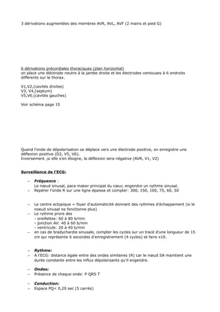 3 dérivations augmentées des membres AVR, AVL, AVF (2 mains et pied G)




6 dérivations précordiales thoraciques (plan horizontal)
on place une éléctrode neutre à la jambe droite et les électrodes ventouses à 6 endroits
différents sur le thorax.

V1,V2,(cavités droites)
V3, V4,(septum)
V5,V6.(cavités gauches)

Voir schéma page 15




Quand l’onde de dépolarisation se déplace vers une électrode positive, on enregistre une
déflexion positive (D2, V5, V6).
Inversement ,si elle s’en éloigne, la déflexion sera négative (AVR, V1, V2)


Surveillance de l’ECG:

   –   Fréquence :
       Le nœud sinusal, pace maker principal du cœur, engendre un rythme sinusal.
   –   Repérer l’onde R sur une ligne épaisse et compter: 300, 150, 100, 75, 60, 50


   –   Le centre ectopique = foyer d'automaticité donnant des rythmes d'échappement (si le
       noeud sinusal ne fonctionne plus)
   –   Le rythme prore des
       - oreillettes: 60 à 80 b/min
       - jonction AV: 40 à 60 b/min
       - ventricule: 20 à 40 b/min
   –   en cas de bradychardie sinusale, compter les cycles sur un tracé d'une longueur de 15
       cm qui représente 6 secondes d'enregistrement (4 cycles) et faire x10.


   –   Rythme:
   –   A l’ECG: distance égale entre des ondes similaires (R) car le nœud SA maintient une
       durée constante entre les influx dépolarisants qu’il engendre.

   –   Ondes:
   –   Présence de chaque onde: P QRS T

   –   Conduction:
   –   Espace PQ< 0,20 sec (5 carrés)
 