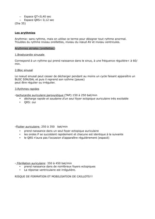 – Espace QT<0,40 sec
   – Espace QRS< 0,12 sec
(Dia 35)


Les arythmies

Arythmie: sans rythme, mais on utilise ce terme pour désigner tout rythme anormal.
Troubles du rythme niveau oreillettes, niveau du nœud AV et niveau ventricules.

Arythmies atriales (oreillettes):

1.Bradycardie sinusale

Correspond à un rythme qui prend naissance dans le sinus, à une fréquence régulière< à 60/
min.

2.Bloc sinusal

Le noeud sinusal peut cesser de décharger pendant au moins un cycle faisant apparaître un
BLOC SINUSAL et puis il reprend son rythme (pause)
peut être régulier ou irrégulier.

3.Rythmes rapides

-tachycardie auriculaire paroxystique (TAP):150 à 250 bat/min
    • décharge rapide et soudaine d'un seul foyer ectopique auriculaire très excitable
    • QRS: oui




-Flutter auriculaire: 250 à 350     bat/min
   •   prend naissance dans un seul foyer ectopique auriculaire
   •   les ondes P se succèdent rapidement et chacune est identique à la suivante
   •   le QRS n'aura pas l'occasion d'apparaître régulièrement (espacé)




- Fibrillation auriculaire: 350 à 450 bat/min
    • prend naissance dans de nomlbreux foyers ectopiques
    • La réponse ventriculaire est irrégulière.

RISQUE DE FORMATION ET MOBILISATION DE CAILLOTS!!!
 