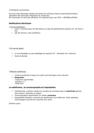 4.Fibrillation ventriculaire

Est due à des décharges rapides provenant de nombreux foyers d’automaticité faisant
apparaître des secousses chaotiques du ventricule;
les ventricules ne sont plus efficaces, ils n'éjectent plus rien! RCP + DEFIBRILLATEUR!


Modifications électriques

1.En cas d’ischémie:
   • onde T inversée (pour les dérivations où elle est généralement positive D1, D2 etV2 à
       V6)
   • pas de nécrose, mais souffrance




2.En cas de lésion:


   •   un sus-décallage ou sous décallage du segment ST     témoigne d’un infarctus.
   •   Onde de Pardee




3.Nécrose (Infarctus)

   •   L’onde Q profonde et large d’un petit carré témoigne d’une nécrose.
   •   Diagnostic:
       -Troponine augmentées
       -Douleur+++
       -Modif ECG

Le cathétrisme , la coronarographie et l’angioplastie.

   •   Cathéterisme: injection rapide d’un produit de contraste dans le ventricule gauche.
       Voie d'abord: fémorale ou radiale
   •   Coronarographie:opacification du réseau coronaire
   •   Angioplastie:dilatation coronaire par gonflement d’un ballonnet. Cette opération
       s’accompagne souvent de l’insertion d’un stent

Schéma coeur:
 