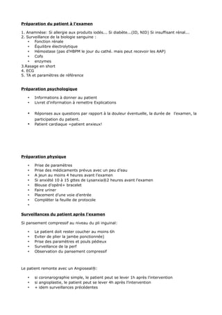 Préparation du patient à l’examen

1. Anamnèse: Si allergie aux produits iodés... Si diabète...(ID, NID) Si insuffisant rénal...
2. Surveillance de la biologie sanguine :
    • Fonction rénale
    • Équilibre électrolytique
    • Hémostase (pas d’HBPM le jour du cathé. mais peut recevoir les AAP)
    • Cofo
    • enzymes
3.Rasage en short
4. ECG
5. TA et paramètres de référence


Préparation psychologique

   •   Informations à donner au patient
   •   Livret d’information à remettre Explications

   •   Réponses aux questions par rapport à la douleur éventuelle, la durée de l’examen, la
       participation du patient.
   •   Patient cardiaque =patient anxieux!




Préparation physique

   •   Prise de paramètres
   •   Prise des médicaments prévus avec un peu d’eau
   •   A jeun au moins 4 heures avant l’examen
   •   Si anxiété 10 à 15 gttes de Lysanxia®2 heures avant l’examen
   •   Blouse d’opéré+ bracelet
   •   Faire uriner
   •   Placement d’une voie d’entrée
   •   Compléter la feuille de protocole
   •

Surveillances du patient après l’examen

Si pansement compressif au niveau du pli inguinal:

   •   Le patient doit rester coucher au moins 6h
   •   Eviter de plier la jambe ponctionnée)
   •   Prise des paramètres et pouls pédieux
   •   Surveillance de la perf
   •   Observation du pansement compressif



Le patient remonte avec un Angioseal®:

   •   si coronarographie simple, le patient peut se lever 1h après l’intervention
   •   si angioplastie, le patient peut se lever 4h après l’intervention
   •   + idem surveillances précédentes
 