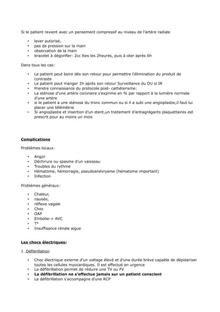 Si le patient revient avec un pansement compressif au niveau de l’artère radiale

   •   lever autorisé,
   •   pas de pression sur la main
   •   observation de la main
   •   bracelet à dégonfler: 2cc ttes les 2heures, puis à oter après 6h

Dans tous les cas:

   •   Le patient peut boire dès son retour pour permettre l’élimination du produit de
       contraste
   •   Le patient peut manger 2h après son retour Surveillance du DU si IR
   •   Prendre connaissance du protocole post- cathéterisme:
   •   La sténose d’une artère coronaire s’exprime en % par rapport à la lumière normale
       d’une artère
   •   si le patient a une sténose du tronc commun ou si il a subi une angioplastie,il faut lui
       placer une télémétrie
   •   Si angioplastie et insertion d’un stent,un traitement d’antiagrégants plaquettaires est
       prescrit pour au moins un mois




Complications

Problèmes locaux:

   •   Angor
   •   Déchirure ou spasme d’un vaisseau
   •   Troubles du rythme
   •   Hématome, hémorragie, pseudoanévrysme (hématome important)
   •   Infection

Problèmes généraux:

   •   Chaleur,
   •   nausée,
   •   réflexe vagale
   •   Choc
   •   OAP
   •   Embolie-> AVC
   •   T°
   •   Insuffisance rénale aigue


Les chocs électriques:

1 .Défibrillation

   •   Choc électrique externe d’un voltage élevé et d’une durée brève capable de dépolariser
       toutes les cellules myocardiques. Il est effectué en urgence
   •   La défibrillation permet de réduire une TV ou FV
   •   La défibrillation ne s’effectue jamais sur un patient conscient
   •   La défibrillation s’accompagne d’une RCP
 