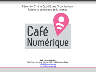 Résumé - Charte Qualité des Organisateurs
Règles et conditions de la licence
Café Numérique, sprl
RueDuWeb - Rue Emile Francqui 1/4 B-1435 Mont-Saint-Guibert
info@cafenumerique.org
www.cafenumerique.org
 