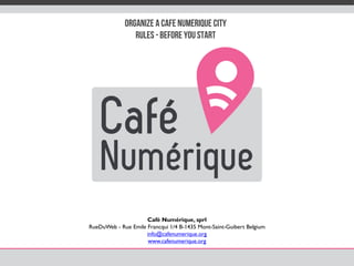 Organize a CafE NumErique City
Rules -Before you start
Café Numérique, sprl
RueDuWeb - Rue Emile Francqui 1/4 B-1435 Mont-Saint-Guibert Belgium
info@cafenumerique.org
www.cafenumerique.org
 